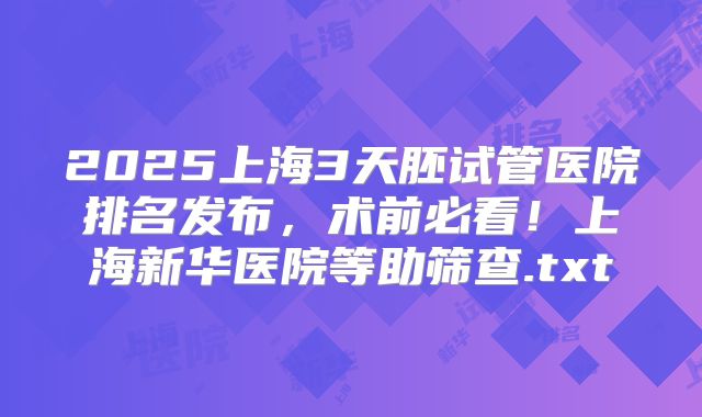 2025上海3天胚试管医院排名发布，术前必看！上海新华医院等助筛查.txt