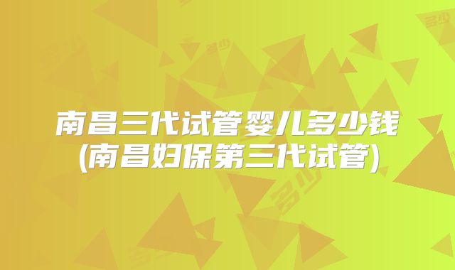 南昌三代试管婴儿多少钱(南昌妇保第三代试管)