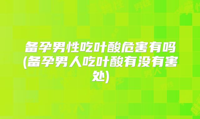 备孕男性吃叶酸危害有吗(备孕男人吃叶酸有没有害处)