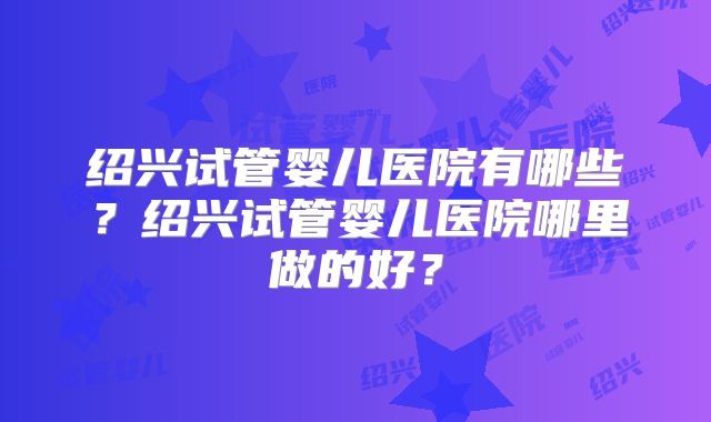 绍兴试管婴儿医院有哪些?绍兴试管婴儿医院哪里做的好?