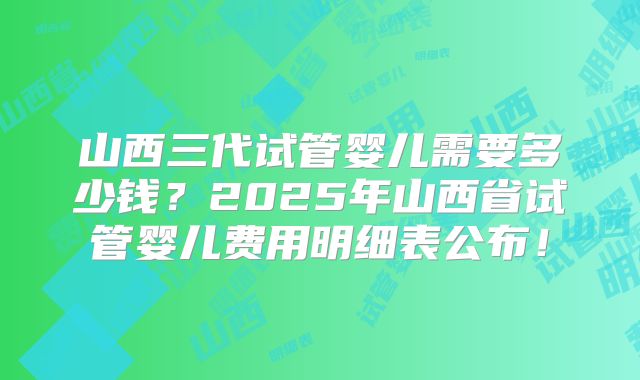 山西三代试管婴儿需要多少钱？2025年山西省试管婴儿费用明细表公布！