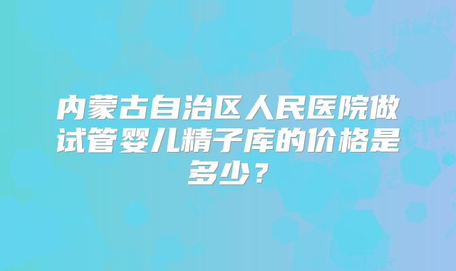 内蒙古自治区人民医院做试管婴儿精子库的价格是多少？