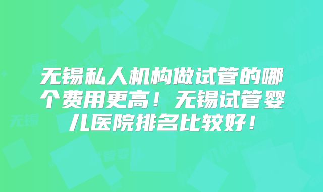 无锡私人机构做试管的哪个费用更高!无锡试管婴儿医院排名比较好!