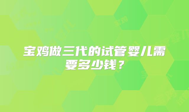 宝鸡做三代的试管婴儿需要多少钱？