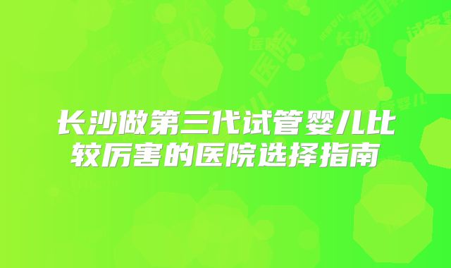 长沙做第三代试管婴儿比较厉害的医院选择指南