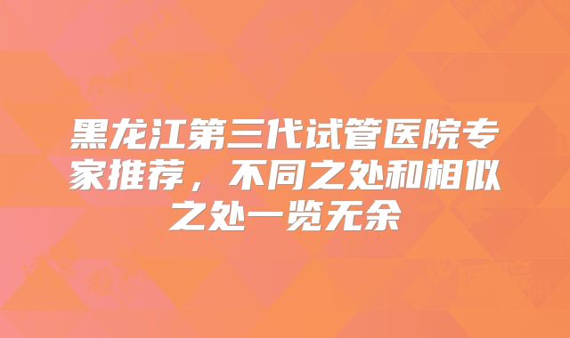 黑龙江第三代试管医院专家推荐,不同之处和相似之处一览无余