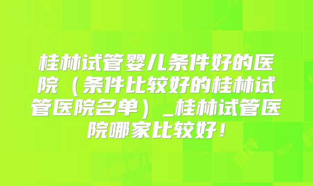 桂林试管婴儿条件好的医院（条件比较好的桂林试管医院名单）_桂林试管医院哪家比较好！