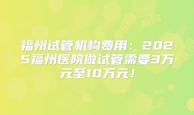福州试管机构费用:2025福州医院做试管需要3万元至10万元!