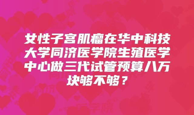 女性子宫肌瘤在华中科技大学同济医学院生殖医学中心做三代试管预算八万块够不够？
