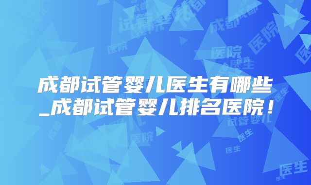 成都试管婴儿医生有哪些_成都试管婴儿排名医院!