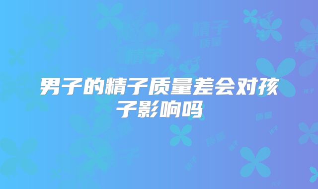 男子的精子质量差会对孩子影响吗