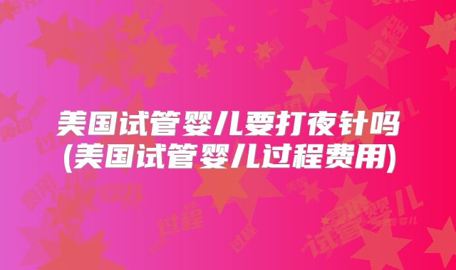 美国试管婴儿要打夜针吗(美国试管婴儿过程费用)