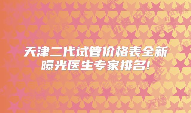 天津二代试管价格表全新曝光医生专家排名!