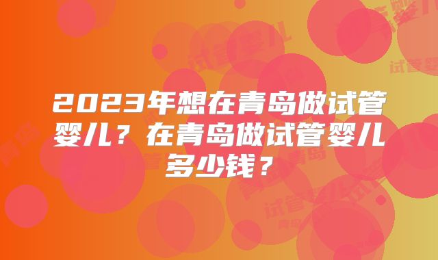 2023年想在青岛做试管婴儿?在青岛做试管婴儿多少钱?