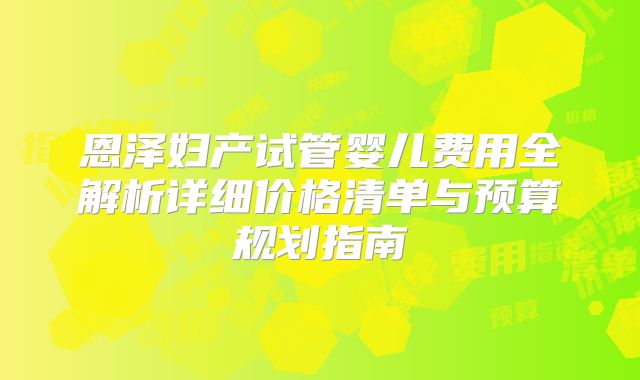 恩泽妇产试管婴儿费用全解析详细价格清单与预算规划指南