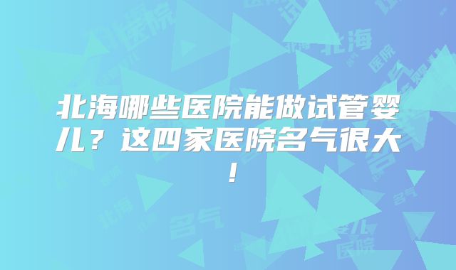 北海哪些医院能做试管婴儿？这四家医院名气很大！