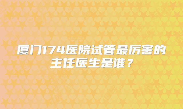 厦门174医院试管最厉害的主任医生是谁？