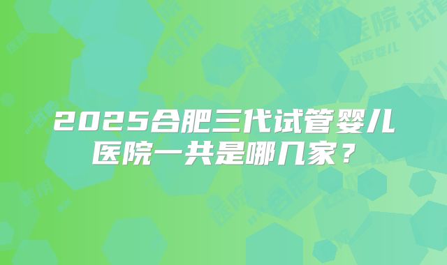 2025合肥三代试管婴儿医院一共是哪几家？