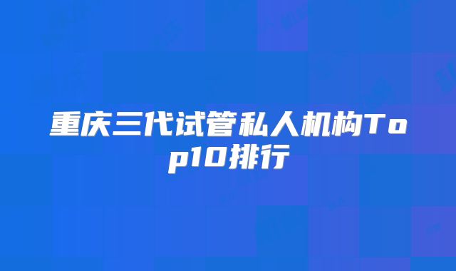 重庆三代试管私人机构Top10排行