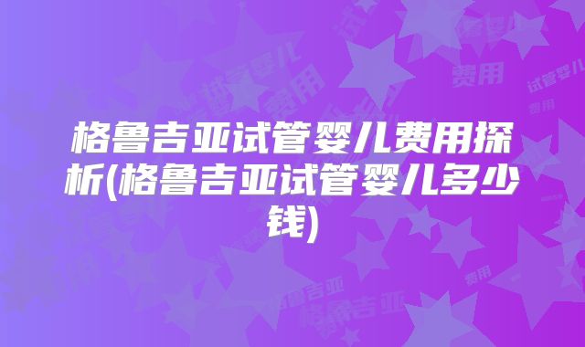 格鲁吉亚试管婴儿费用探析(格鲁吉亚试管婴儿多少钱)