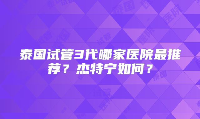 泰国试管3代哪家医院最推荐？杰特宁如何？