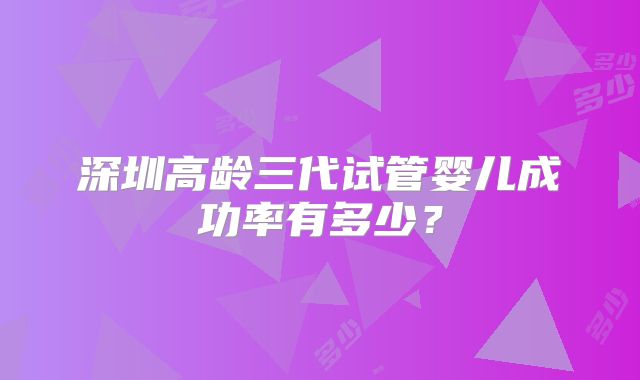 深圳高龄三代试管婴儿成功率有多少？