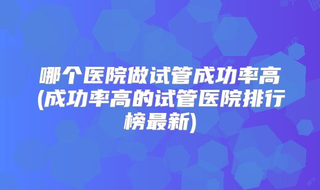 哪个医院做试管成功率高(成功率高的试管医院排行榜最新)