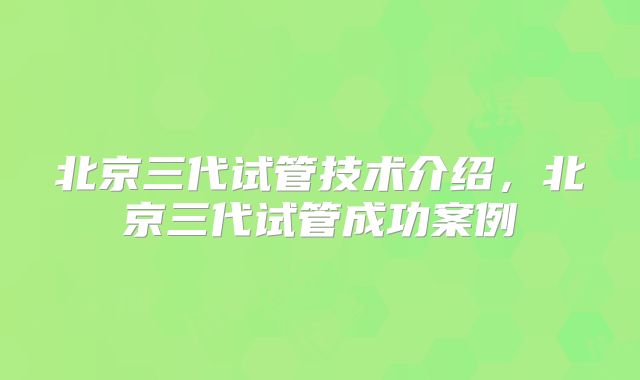 北京三代试管技术介绍，北京三代试管成功案例