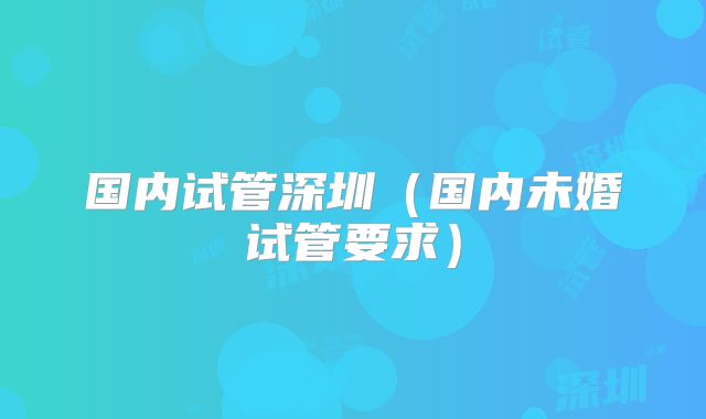 国内试管深圳（国内未婚试管要求）