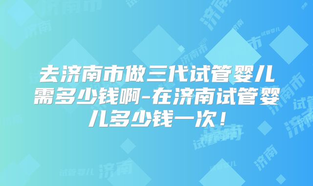 去济南市做三代试管婴儿需多少钱啊-在济南试管婴儿多少钱一次!