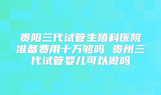 贵阳三代试管生殖科医院准备费用十万够吗 贵州三代试管婴儿可以做吗