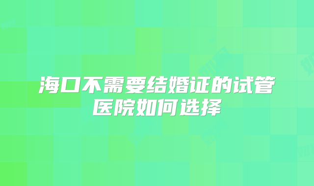 海口不需要结婚证的试管医院如何选择