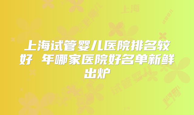 上海试管婴儿医院排名较好 年哪家医院好名单新鲜出炉