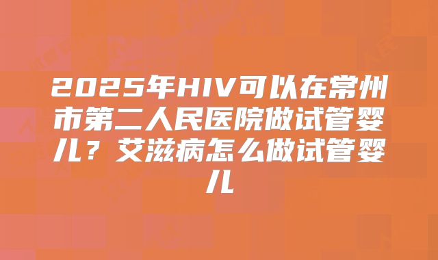 2025年HIV可以在常州市第二人民医院做试管婴儿?艾滋病怎么做试管婴儿