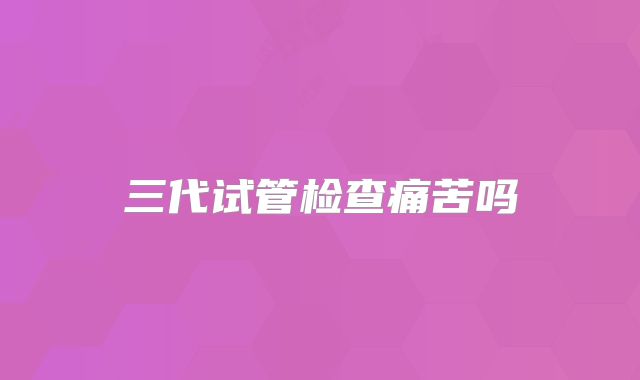 三代试管检查痛苦吗