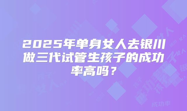 2025年单身女人去银川做三代试管生孩子的成功率高吗？