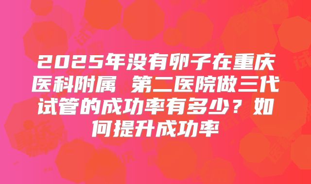 2025年没有卵子在重庆医科附属 第二医院做三代试管的成功率有多少？如何提升成功率