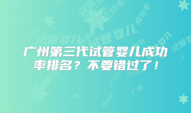 广州第三代试管婴儿成功率排名？不要错过了！