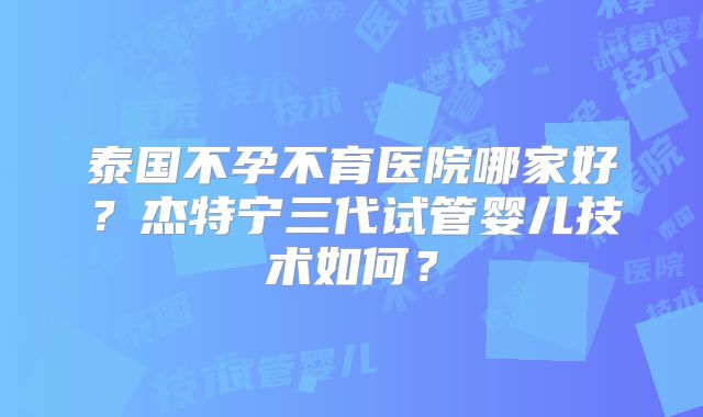 泰国不孕不育医院哪家好？杰特宁三代试管婴儿技术如何？