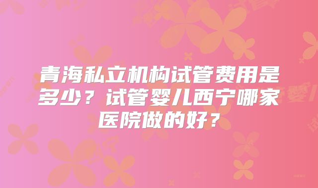 青海私立机构试管费用是多少？试管婴儿西宁哪家医院做的好？