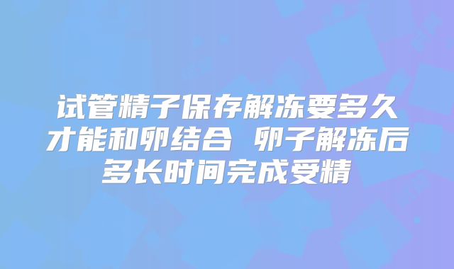 试管精子保存解冻要多久才能和卵结合 卵子解冻后多长时间完成受精