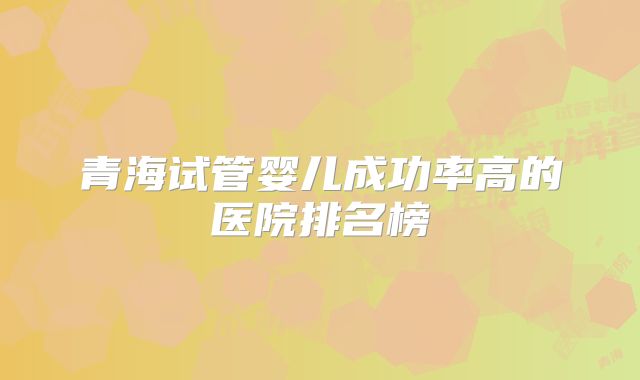 青海试管婴儿成功率高的医院排名榜