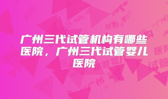 广州三代试管机构有哪些医院，广州三代试管婴儿医院