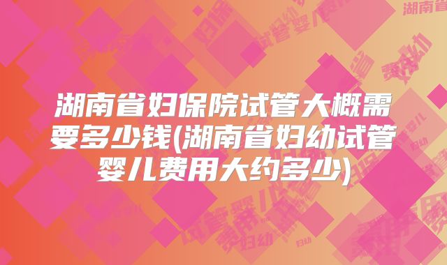 湖南省妇保院试管大概需要多少钱(湖南省妇幼试管婴儿费用大约多少)