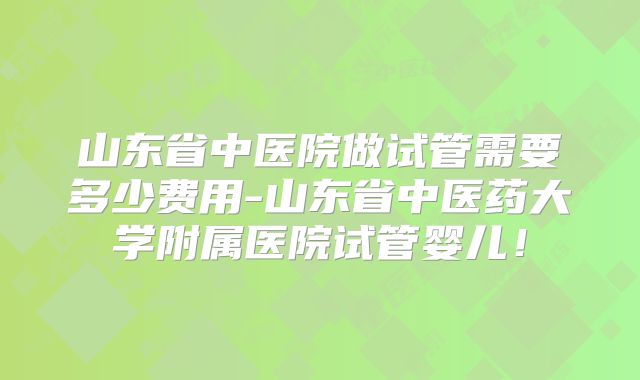 山东省中医院做试管需要多少费用-山东省中医药大学附属医院试管婴儿！