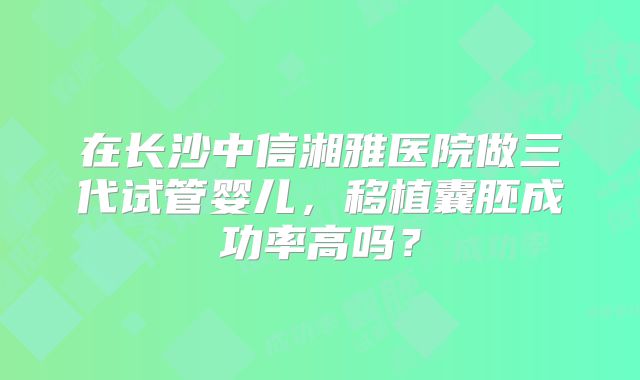 在长沙中信湘雅医院做三代试管婴儿，移植囊胚成功率高吗？