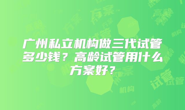 广州私立机构做三代试管多少钱？高龄试管用什么方案好？