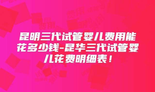 昆明三代试管婴儿费用能花多少钱-昆华三代试管婴儿花费明细表!