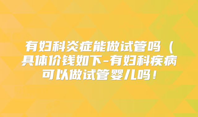 有妇科炎症能做试管吗(具体价钱如下-有妇科疾病可以做试管婴儿吗!