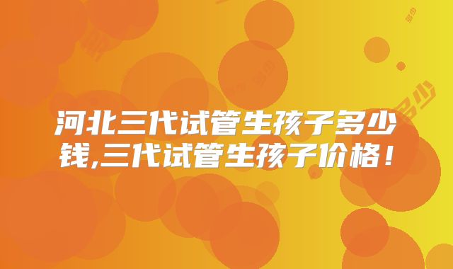 河北三代试管生孩子多少钱,三代试管生孩子价格！